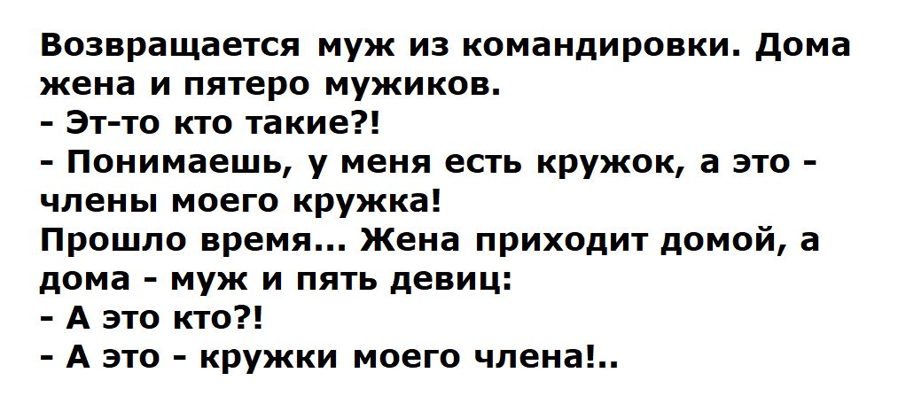 Возвращается муж из командировки. Дома жена и пятеро мужиков.
- Эт-то кто такие?!
- Понимаешь, у меня есть кружочек, а это - члены моего кружка!
Прошло время... Жена приходит домой, а дома - муж и пять девиц:
- А это кто?!
- А это - кружки моего члена!..
