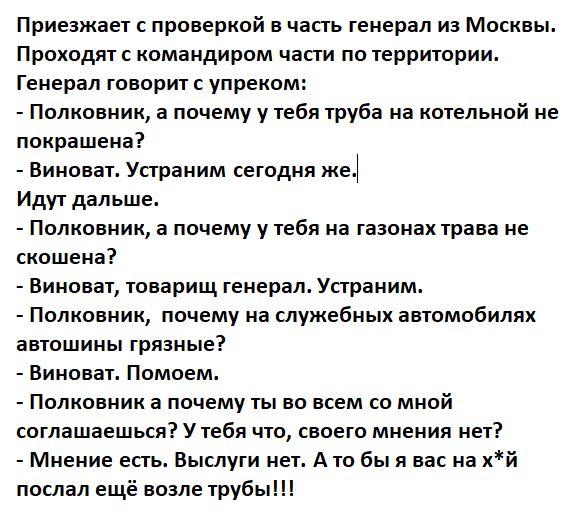 Приезжает с проверкой в часть генерал из Москвы. Проходят с командиром части по территории.
Генерал говорит с упреком:
- Полковник, а почему у тебя труба на котельной не покрашена?
- Виноват. Устраним сегодня же.
- Идут дальше.
- Полковник, а почему у тебя на газонах трава не скошена?
- Виноват, товарищ генерал. Устраним.
- Полковник, почему на служебных автомобилях грязь?
- Виноват. Помоем.
- Полковник, а почему ты во всем со мной согласился? У тебя что, своего мнения нет?
- Мнение есть. Выслугой нет. А ты бы в нас на*й послал ещё возле труб!!!