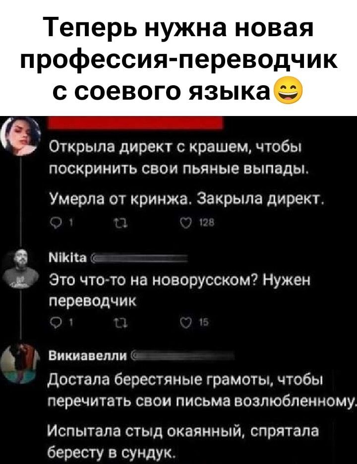 Теперь нужна новая профессия-переводчик с соевого языка😀
Открыла директ с крашем, чтобы поскрыть свои пьяные выпады.
Умерла от кринжа. Закрыла директ.
Nikita
Это что-то на новорусском? Нужен переводчик
Викиавелли
Достала берестяные грамоты, чтобы перечитать свои письма возлюбленному.
Испытала стыд окаянный, спрятала бересту в сундук.