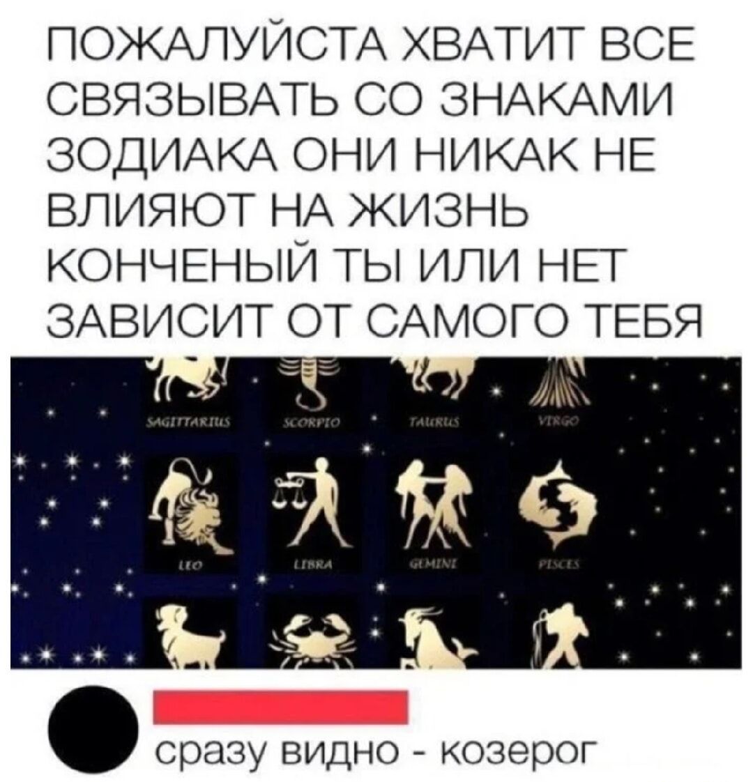 ПОЖАЛУЙСТА ХВАТИТ ВСЕ СВЯЗЫВАТЬ СО ЗНАКАМИ ЗОДИАКА ОНИ НИКАК НЕ ВЛИЯЮТ НА ЖИЗНЬ КОНЧЕННЫЙ ТЫ ИЛИ НЕТ ЗАВИСИТ ОТ САМОГО ТЕБЯ
сразу видно - козерог