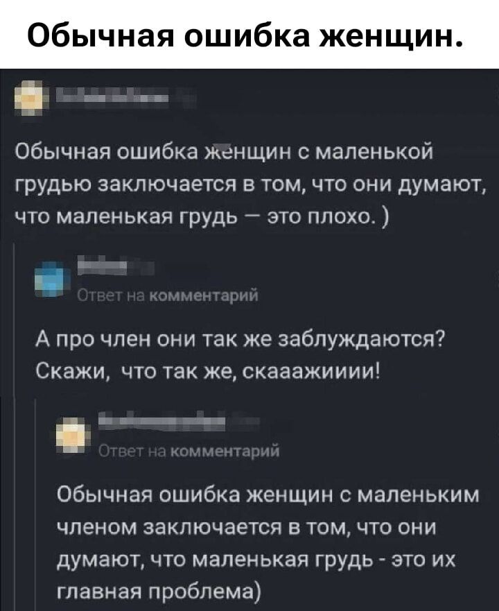 Обычная ошибка женщин с маленькой грудью заключается в том, что они думают, что маленькая грудь – это плохо. )

Ответ на комментарий

А про член они так же заблуждаются? Скажи, что так же, скаааажииии!

Ответ на комментарий

Обычная ошибка женщин с маленьким членом заключается в том, что они думают, что маленькая грудь – это их главная проблема.