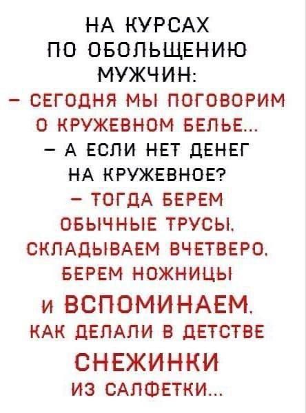 НА КУРСАХ
ПО ОБОЛЬШЕНИЮ
МУЖЧИН:
- СЕГОДНЯ МЫ ПОГОВОРИМ
О КРУЖЕВНОМ БЕЛЬЕ...
- А ЕСЛИ НЕТ ДЕНЕГ
НА КРУЖЕВНОЕ?
- ТОДА БЕРЕМ
ОБЫЧНЫЕ ТРУСЫ,
СКЛАДЫВАЕМ ВЧЕТВЕРО.
БЕРЕМ НОЖНИЦЫ
И ВСПОМИНАЕМ,
КАК ДЕЛАЛИ В ДЕТСТВЕ
СНЕЖИНКИ
ИЗ САЛФЕТКИ...
