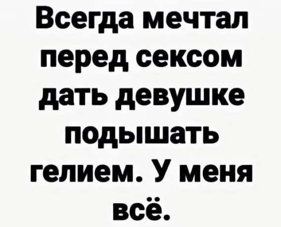 Всегда мечтал перед сексом дать девушке подышать гелием. У меня всё.