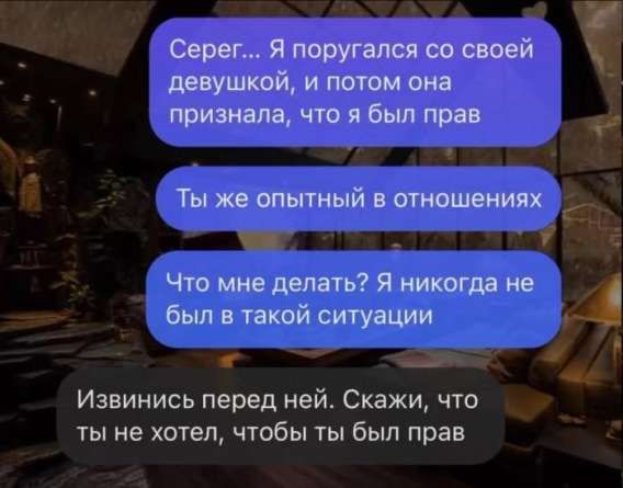 Серег... Я поругался со своей девушкой, и потом она признала, что я был прав
Ты же опытный в отношениях
Что мне делать? Я никогда не был в такой ситуации
Извинись перед ней. Скажи, что ты не хотел, чтобы ты был прав