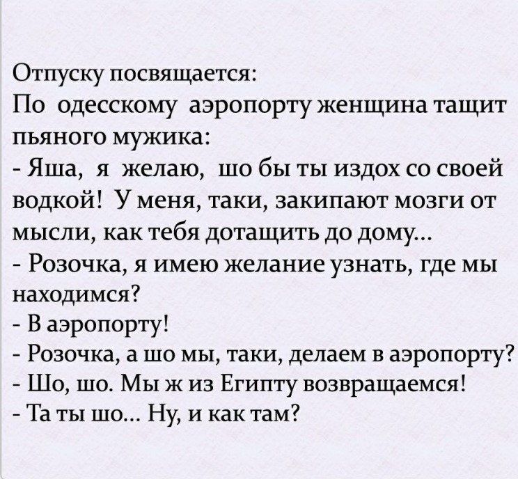 Отпуску посвящается:
По одесскому аэропорту женщина тащит пьяного мужа:
- Яша, я желаю, што бы ты издох со своей водкой! У меня, таки, закипают мозги от мысли, как тебя дотащить до дому...
- Розочка, я имею желание узнать, где мы находимся?
- В аэропорту!
- Розочка, а што мы, таки, делаем в аэропорту?
- Шо, мы ж из Египту возвращаемся!
- А ты што... Ну, и как там?