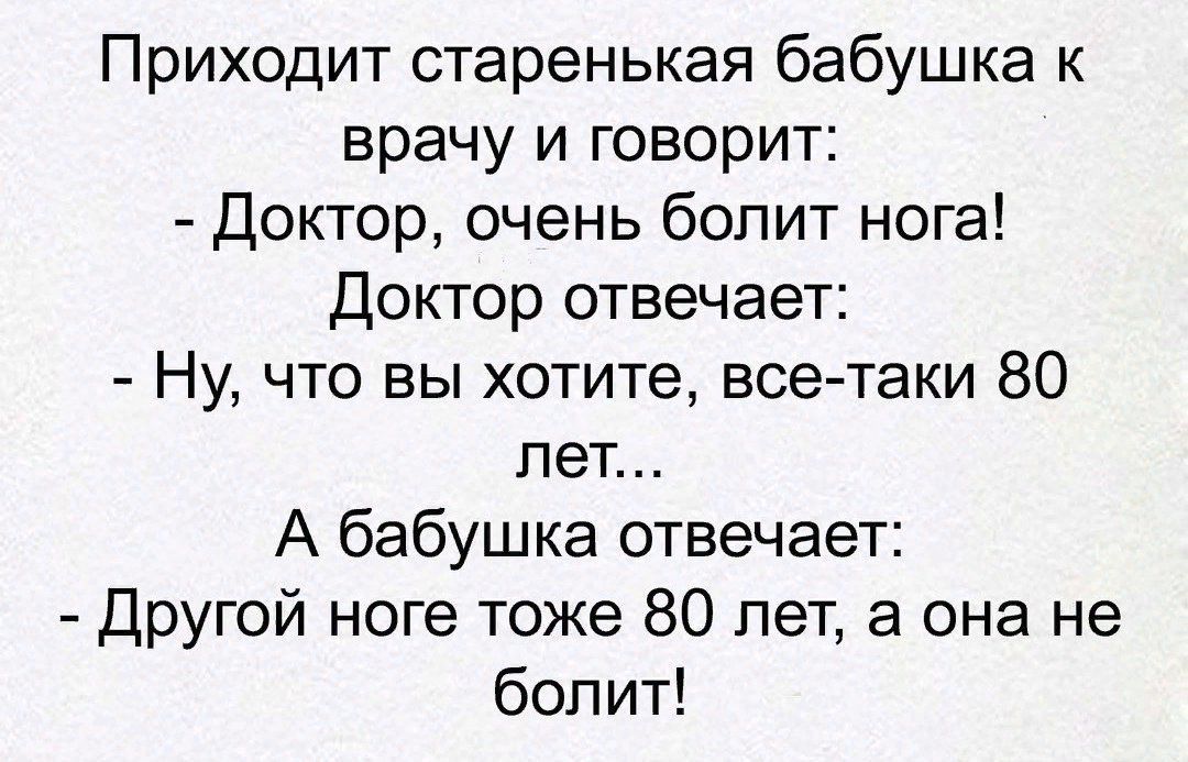 Приходит старенькая бабушка к врачу и говорит:
- Доктор, очень болит нога!
Доктор отвечает:
- Ну, что вы хотите, все-таки 80 лет...
А бабушка отвечает:
- Другой ноге тоже 80 лет, а она не болит!