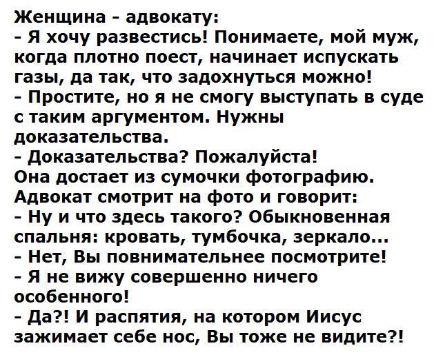 Женщина - адвокату:
- Я хочу развестись! Понимаете, мой муж, когда плотно поест, начинает испускать газы, да так, что задохнуться можно!
- Простите, но я не смогу выступать в суде с таким аргументом. Нужны доказательства.
- Доказательства? Пожалуйста!
Она достаёт из сумочки фотографию.
Адвокат смотрит на фото и говорит:
- И что здесь такого? Обыкновенная спальня: кровать, тумбочка, зеркало...
- Нет, Вы внимательно посмотрите!
- Да?! И распятие, на котором Иисус зажимает себе нос, Вы тоже не видите?!
