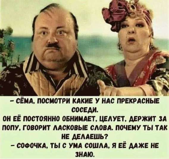 - СЁМА, ПОСМОТРИ КАКИЕ У НАС ПРЕКРАСНЫЕ СОСЕДИ. ОН ЕЁ ПОСТОЯННО ОБНИМАЕТ, ЦЕЛУЕТ, ДЕРЖИТ ЗА ПОПУ, ГОВОРИТ ЛАКОВЫЕ СЛОВА. ПОЧЕМУ ТЫ ТАК НЕ ДЕЛАЕШЬ? - СОФОЧКА, ТЫ С СУМА СОШЛА, Я ЕЁ ДАЖЕ НЕ ЗНАЮ.