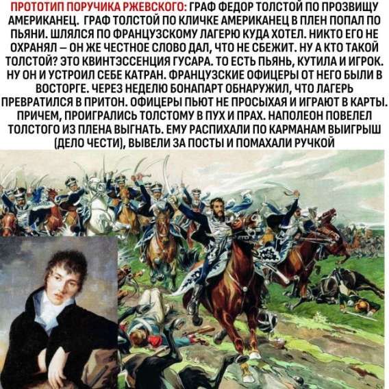 ПРОТОТИП ПОРУЧИКА РЖЕВСКОГО: ГРАФ ФЁДОР ТОЛСТОЙ ПО ПРОЗВИЩУ АМЕРИКАНЕЦ. ГРАФ ТОЛСТОЙ ПО КЛИЧКЕ АМЕРИКАНЕЦ В ПЛЕН ПОПАЛ ПОЛУПЬЯНЫЙ. ШЛЯЛСЯ ПО ФРАНЦУЗСКОМУ ЛАГЕРЮ КУДА ХОТЕЛ. НИКТО ЕГО НЕ ОХРАНЯЛ — ОН ЖЕ ЧЕСТНОЕ СЛОВО ДАЛ, ЧТО НЕ СБЕЖИТ. НУ А ТАКОЙ ТОЛСТОЙ? ЭТО КВИНТЭССЕНЦИЯ ГУСАРА. ТО ЕСТЬ ПЬЯН, КУТИЛА И ИГРОК. НУ ОН И УСТРОИЛ СЕБЕ КАТРАН. ФРАНЦУЗСКИЕ ОФИЦЕРЫ ОТ НЕГО БЫЛИ ВОСТОРГЕ. ЧЕРЕЗ НЕДЕЛЮ БОНАПАРТ ОБНАРУЖИЛ, ЧТО ЛАГЕРЬ ПРЕВРАТИЛСЯ В ПРИТОН. ОФИЦЕРЫ ПЬЮТ НЕ ПРОСЫВАЯ И ИГРАЮТ В КАРТЫ. ПРИЧЕМ ПРОИГРАВШИЕ ТОЛСТОМУ — В ПУХ И ПРАХ. НАПОЛЕОН ПОВЕЛЕЛ ТОЛСТОГО ИЗ ПЛЕНЫ ВЫГНАТЬ, ЕМУ РАСПИСАЛИ ПО КАРМАНАМ ВЫИГРЫШИ, ВЫВЕЛИ ЗА ПОСТЫ И ПОМАХАЛИ РУЧКОЙ.