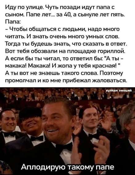 Иду по улице. Чуть позади идут папа с сыном. Папе лет... за 40, а сынуле лет пять. Папа: - Чтобы общаться с людьми, надо много чтитать. И знать очень много умных слов. Тогда ты будешь знать, что сказать в ответ. Вот тебя облизали на площадке гориллой. А если бы ты читал, то ответил бы: 