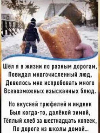 Шёл я в жизни по разным дорогам,
Повидал многочисленный люд,
Довелось мне испробовать много
Всевозможных изысканных блюд.

Но вкусней трюфелей и индейек
Был когда-то, далёкой зимой,
Тёплый хлеб за шестнадцать копеек,
По дороге из школы домой...