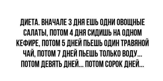 ДИЕТА. ВНАЧАЛЕ 3 ДНЯ ЕШЬ ОДНИ ОВОЩНЫЕ САЛАТЫ, ПОТОМ 4 ДНЯ СИДИШЬ НА ОДНОМ КЕФИРЕ, ПОТОМ 5 ДНЕЙ ПЬЕШЬ ОДИН ТРАВЯНОЙ ЧАЙ, ПОТОМ 7 ДНЕЙ ПЬЕШЬ ТОЛЬКО ВОДУ... ПОТОМ ДЕВЯТЬ ДНЁЙ... ПОТОМ СОРОК ДНЕЙ...