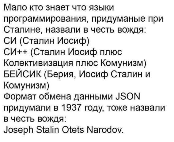 Мало кто знает что языки программирования, придуманные при Сталине, назвали в честь вождя:
СИ (Сталин Иосиф)
СИ++ (Сталин Иосиф плюс Коллективизация плюс Коммунизм)
БЕЙСИК (Берия, Иосиф Сталин и Коммунизм)
Формат обмена данными JSON придумали в 1937 году, тоже назвали в честь вождя:
Joseph Stalin Otets Narodov.