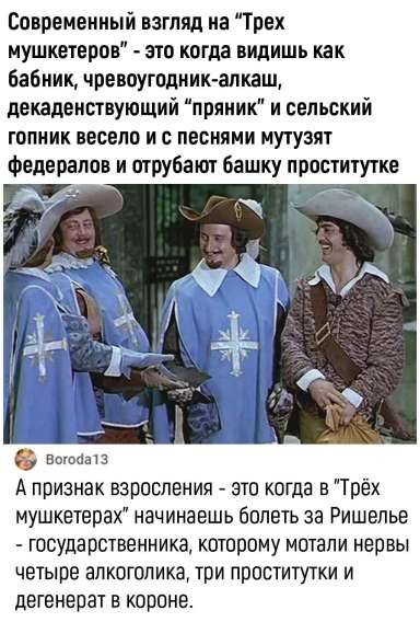Современный взгляд на “Трех мушкетеров” - это когда видишь как бабник, чревоугодник-алкаш, декадентствующий “пряник” и сельский гопник весело и с песнями мутузят федералов и отгрубают башку проститутке. A признак взросления - это когда в “Трёх мушкетерах” начинаешь болеть за Ришелье - государственника, которому мотали нервы четыре алкоголика, три проститутки и дегенерат в короне.
