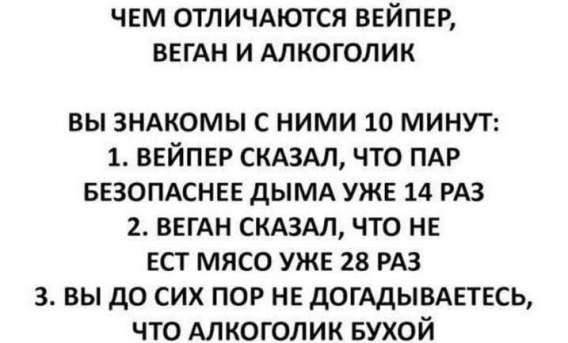 ЧЕМ ОТЛИЧАЮТСЯ ВЕЙПЕР, ВЕГАН И АЛКОГОЛИК
ВЫ ЗНАКОМЫ С НИМИ 10 МИНУТ:
1. ВЕЙПЕР СКАЗАЛ, ЧТО ПАР БЕЗОПАСНЕЕ ДЫМА УЖЕ 14 РАЗ
2. ВЕГАН СКАЗАЛ, ЧТО НЕ ЕСТ МЯСО УЖЕ 28 РАЗ
3. ВЫ ДО СИХ ПОР НЕ ДОГАДЫВАЕТЕСЬ, ЧТО АЛКОГОЛИК БУХОЙ