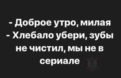 - Доброе утро, милая
- Хлебало убери, зубы не чистил, мы не в сериале
