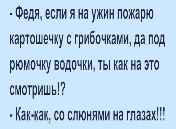 - Федя, если я на ужин пожарю картошечку с грибочками, да под рюмочку водочки, ты как на это смотришь!?\n- Как-как, со слюнями на глазах!!!