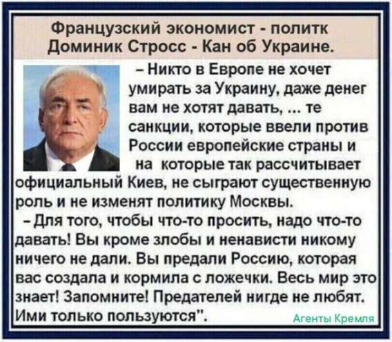 Французский экономист - политик Доминик Стросс - Кан об Украине.
- Никто в Европе не хочет умереть за Украину, даже денег вам не хотят дать, те санкции, которые ввели против России, европейские страны и на которые так рассчитывает Киев, не сыграют существенную роль и не изменят политику Москвы.
- Для того, чтобы что-то просить, надо что-то давать! Вы кроме любви и ненависти никому ничего не дали. Вы предали Россию, которая вас создала и кормила с ложечки. Весь мир это знает! Запомните! Предателей нигде не любят. Ими только пользуются.
Агенты Кремля