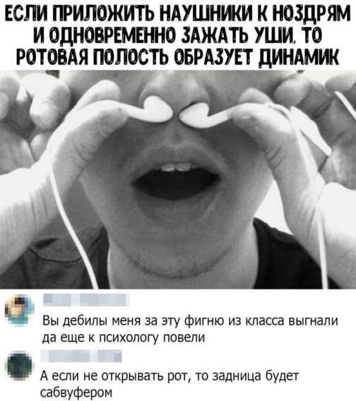 ЕСЛИ ПРИЛОЖИТЬ НАУШНИКИ К НОЗДРЯМ И ОДНОВРЕМЕННО ЗАЖАТЬ УШИ, ТО РОТОВАЯ ПОЛОСТЬ ОБРАЗУЕТ ДИНАМИК
Вы дебилы меня за эту фигню из класса выгнали да еще к психологу повели
А если не открывать рот, то задница будет сабвуфером
