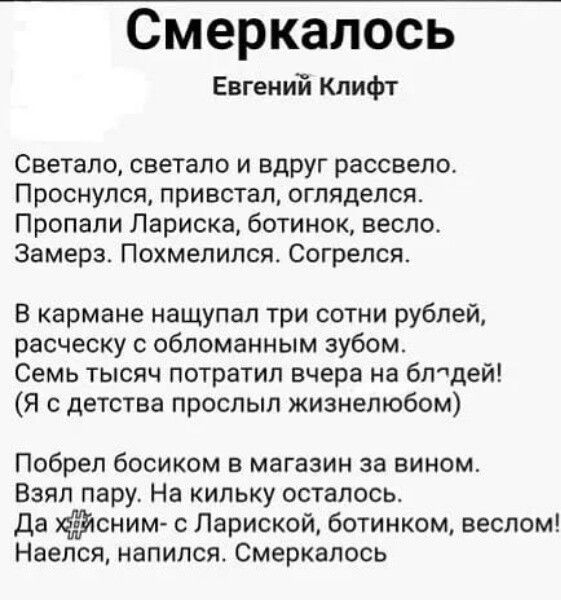 Смеркалось
Евгений Клифт

Светало, светало и вдруг рассвелo.
Проснулся, привстал, огляделся.
Пропали Лариса, ботинок, весло.
Замерз. Похмелился. Согрелся.

В кармане нашупал три сотни рублей, расчёску с обломанным зубом.
Семь тысяч потратил вчера на блудей!
(Я с детства прослы жизненным)

Побрёл босиком в магазин за вином.
Взял пару. На килку осталось.
Да х... с ним — Ларисой, ботинком, веслом!
Наелся, напился. Смеркалось