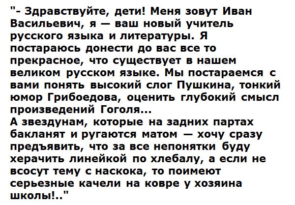 - Здравствуй, дети! Меня зовут Иван Васильевич, я — ваш новый учитель русского языка и литературы. Я постараюсь донести до вас все то прекрасное, что существует в нашем великом русском языке. Мы постараемся с вами понять высокий слог Пушкина, тонкий юмор Грибоедова, оценить глубокой смысл произведений Гоголя... А те, кто на задних партах бакланят и ругаются матом — хочу сразу предъявить, что за все непонятки буду херачить линейкой по лбу, а если не возьмут тему с наскока, то поимею серьезные качели на ковре у хозяина школы!..
