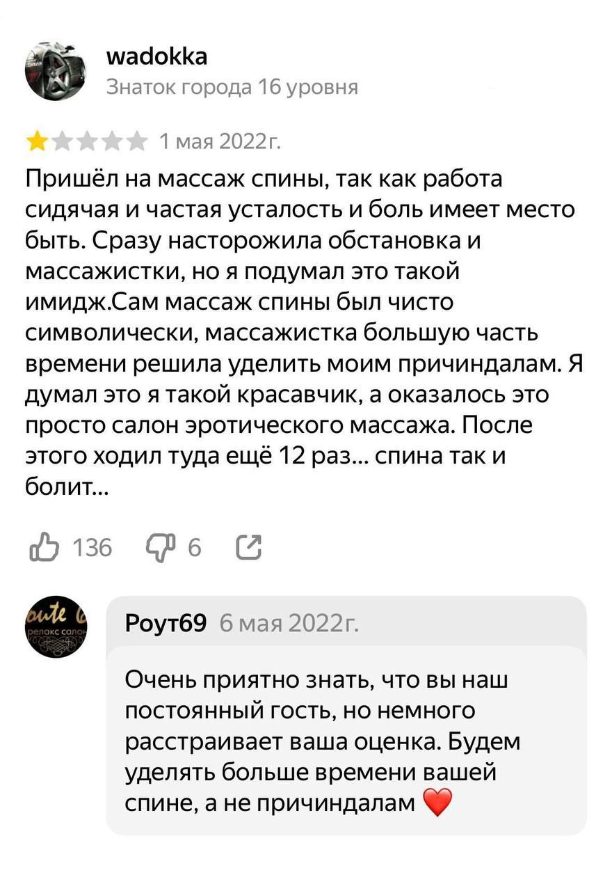 Пришёл на массаж спины, так как работа сидячая и частая усталость и боль имеет место быть. Сразу насторожила обстановка и массажистки, но я подумал это такой имидж. Сам массаж спины был чисто символически, массажистка большую часть времени решила уделить моим причиндалам. Я думал это я такой красавчик, а оказалась это просто салон эротического массажа. После этого ходил туда ещё 12 раз... спина так и болит...

Роут69 6 мая 2022г. Очень приятно знать, что вы наш постоянный гость, но немного расстраивает ваша оценка. Будем уделять больше времени вашей спине, а не причиндалам ❤️
