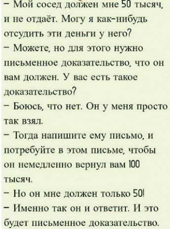 - Мой сосед должен мне 50 тысяч, и не отдаёт. Могу я как-нибудь отсудить эти деньги у него?
- Можете, но для этого нужно письменное доказательство, что он вам должен. У вас есть такое доказательство?
- Боюсь, что нет. Он у меня просто так взял.
- Тогда напишите ему письмо, и потребуйте в этом письме, чтобы он немедленно вернул вам 100 тысяч.
- Но он мне должен только 50!
- Именно так он и ответит. И это будет письменное доказательство.