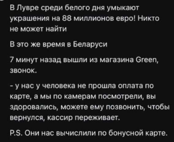 В Лувре среди белого дня украшают на 88 миллионов евро! Никто не может найти

В это же время в Беларуси

7 минут назад вышли из магазина Green, звонок.

- у нас у человека не прошла оплата по карте, а мы по камерам посмотрели, вы здоровались, можете ему позвонить, чтобы вернулся, кассир переживает.

P.S. Они нас вычислили по бонусной карте.