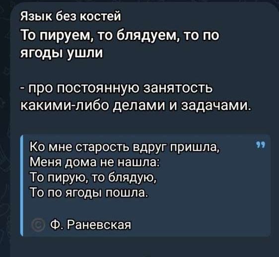 Язык без костей
То пируем, то блядуем, то по ягоды ушли
- про постоянную занятость какими-либо делами и задачами.

Ко мне старость вдруг пришла,
Меня дома не нашла:
То пирую, то бляду, 
То по ягоды пошла.
© Ф. Раневская