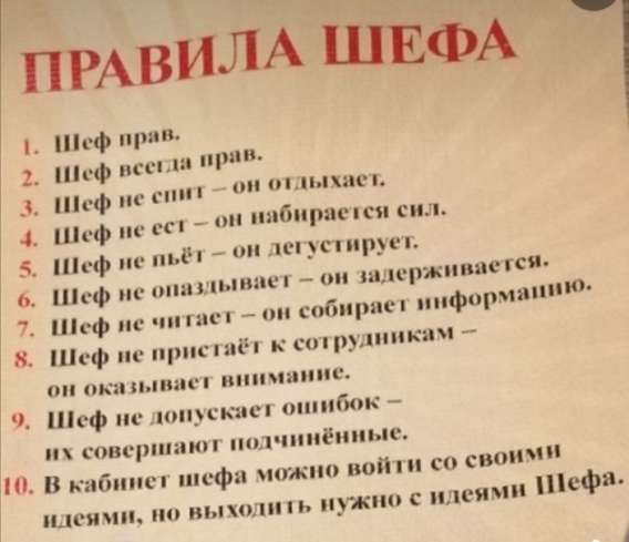 ПРАВИЛА ШЕФА
1. Шеф прав.
2. Шеф всегда прав.
3. Шеф не спит — он отдыхает.
4. Шеф не ест — он набирается сил.
5. Шеф не пьёт — он дегустирует.
6. Шеф не опаздывает — он задерживается.
7. Шеф не читает — он собирает информацию.
8. Шеф не проявляет внимания — и оказывает внимание к сотрудникам.
9. Шеф не допускает ошибок — их совершают подчинённые.
10. В кабинет шефа можно войти со своими идеями, но выйти нужно с идеями Шефа.