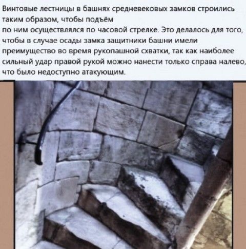Винтовые лестницы в башнях средневековых замков строились таким образом, чтобы подъем по ним осуществлялся по часовой стрелке. Это делалось для того, чтобы в случае осады замка защитники башни имели преимущество во время рукопашной схватки, так как наиболее сильный удар правой рукой можно нанести только справа налево, что было недоступно атакующим.