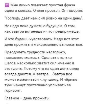 Мне лично помогает простая фраза одного монаха. Очень простая. Он говорил: 'Господь даёт нам сил ровно на один день'. Не надо пока думать о будущем. О том, как завтра восстанешь и что предпримешь. И что будешь чувствовать. Надо вот этот день прожить и максимально выложиться. Преодолеть трудности настолько, насколько можешь. Сделать столько шагов, насколько хватит сил именно в этот день. Потому что на один день силы всегда даются. А завтра. Завтра все может измениться к лучшему. И чёрные тучи начнут постепенно уплывать за горизонт. Главное — день прожить.