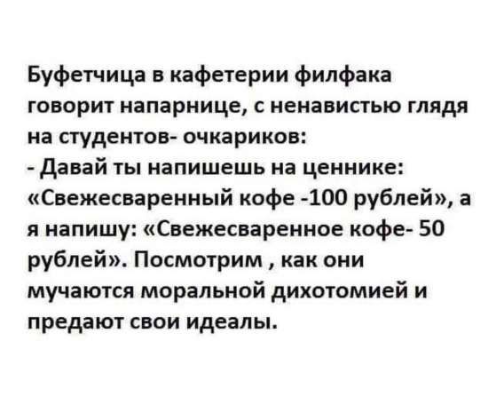 Буфетчица в кафетерии филфака говорит напарнице, с ненавистью глядя на студентов- очкариков: - Давай ты напишешь на ценнике: «Свежесваренный кофе -100 рублей», а я напишу: «Свежесваренное кофе- 50 рублей». Посмотрим , как они мучаются моральной дихотомией и предают свои идеалы.