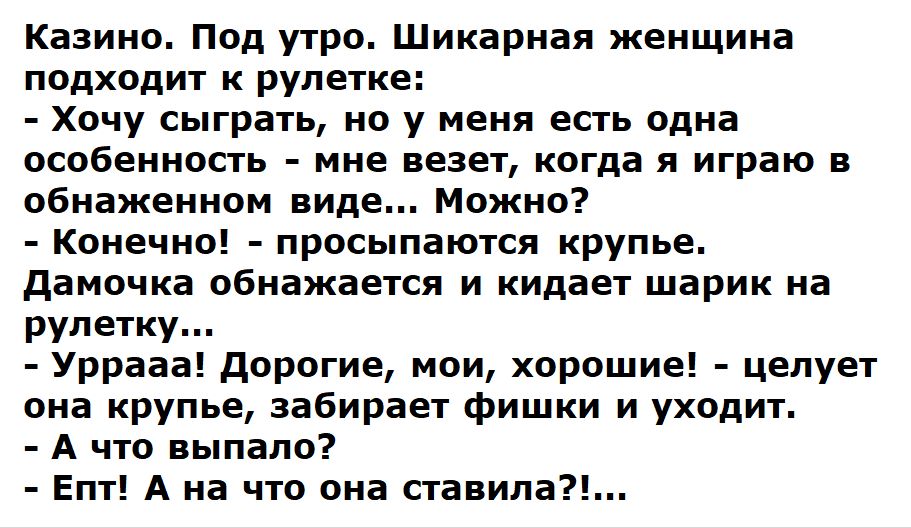 Казино. Под утро. Шикарная женщина подходит к рулетке: - Хочу сыграть, но у меня есть одна особенность - мне везет, когда я играю в обнаженном виде.. Можно? - Конечно! - просыпается крупье. Дамочка обнажается и кидает шарик на рулетку... - Ура! Дорогие, мои, хорошие! - целует она крупье, забирает фишки и уходит. - А что выпало? - Еп! А на что она ставила?!...