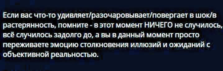 Если вас что-то удивляет/разочаровывает/повергнет в шок/растерянность, помните - в этот момент НИЧЕГО не случилось, всё случилось задолго до, а вы в данный момент просто переживаете эмоцию столкновения иллюзий и ожиданий с объективной реальностью.