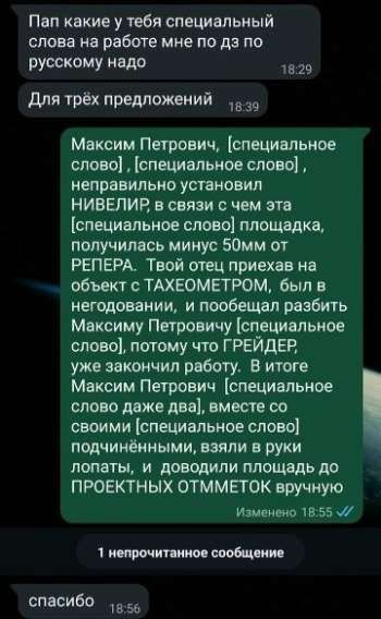 Пап какие у тебя специальные слова на работе мне по дз по русскому надо
Для трёх предложений
Максим Петрович, [специальное слово], [специальное слово], неправильно установил НИВЕЛИР, в связи с чем эта [специальное слово] площадка, получилась минус 50 мм от РЕПЕРА. Твой отец приехал на объект с ТАХОМЕТРОМ, был в негодовании, и пообещал разбить Максиму Петровичу [специальное слово], потому что ГРЕЙДЕР, уже закончил работу. В итоге Максим Петрович [специальное слово] даже два, вместе со своими [специальное слово] подчинившимися, взяли в руки лопаты, и доводили площадку до ПРОЕКТНЫХ ОТМЕТОК вручную