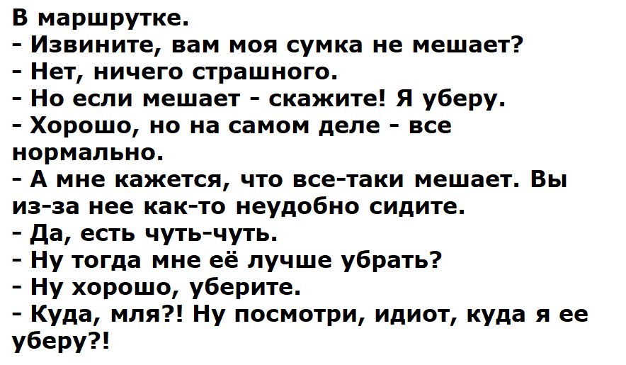В маршрутке.\n- Извините, вам моя сумка не мешает?\n- Нет, ничего страшного.\n- Но если мешает - скажите! Я уберу.\n- Хорошо, но на самом деле - всё нормально.\n- А мне кажется, что всё-таки мешает. Вы из-за неё не очень удобно сидите.\n- Да, есть чуть-чуть.\n- Ну тогда мне её лучше убрать?\n- Ну хорошо, уберите.\n- Куда, моля?! Ну посмотри, идиот, куда я её уберу?!
