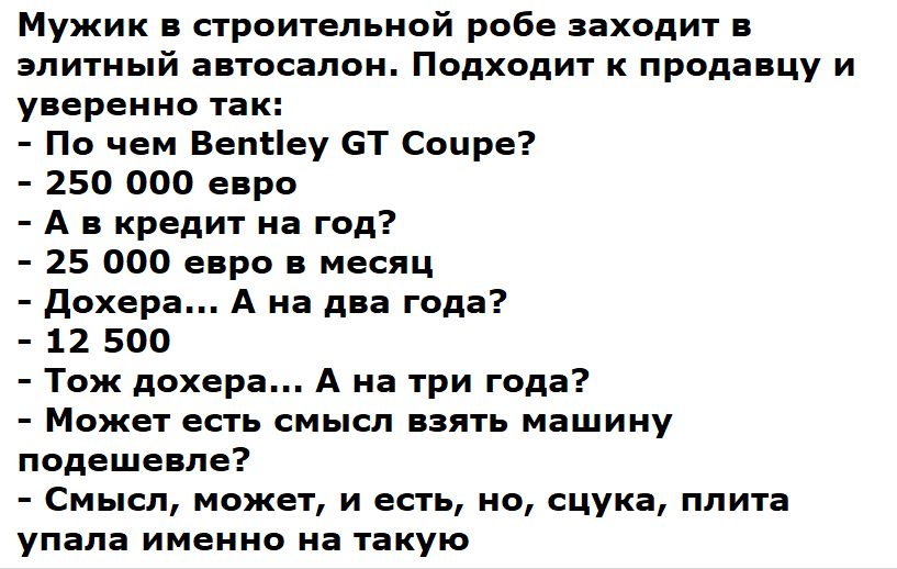 Мужик в строительной робе заходит в элитный автосалон. Подходит к продавцу и уверенно так:
- По чем Bentley GT Coupe?
- 250 000 евро
- А в кредит на год?
- 25 000 евро в месяц
- Дохера... А на два года?
- 12 500
- Тож доxера... А на три года?
- Может есть смысл взять машину по дешевле?
- Смысл, может, и есть, но, сука, плита упала именно на такую