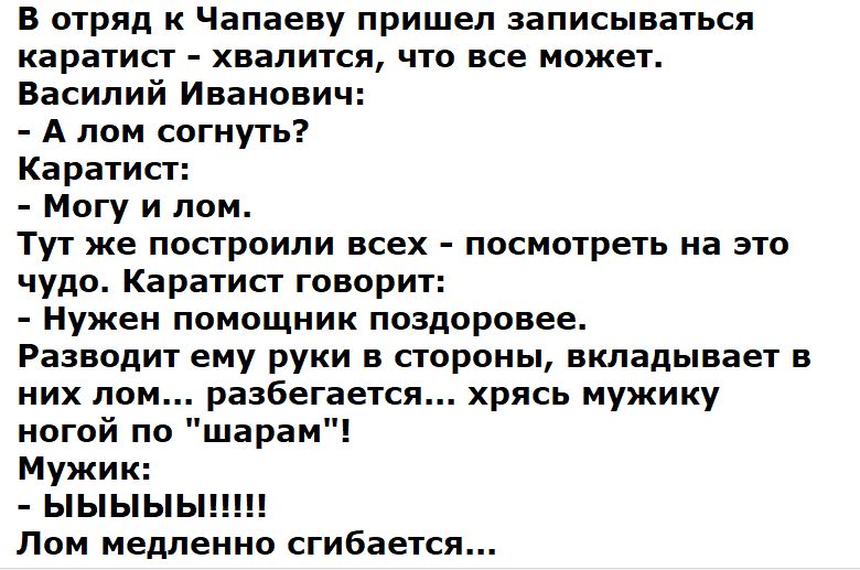 В отряд к Чапаеву пришел записываться каратист - хватись, что все может. Василий Иванович: - А лом согнуть? Каратист: - Могу и лом. Тут же построили всех - посмотреть на это чудо. Каратист говорит: - Нужен помощник поздоровее. Разводит ему руки в стороны, вкладывает в них лом... разбегается... хрясь мужику ногой по 