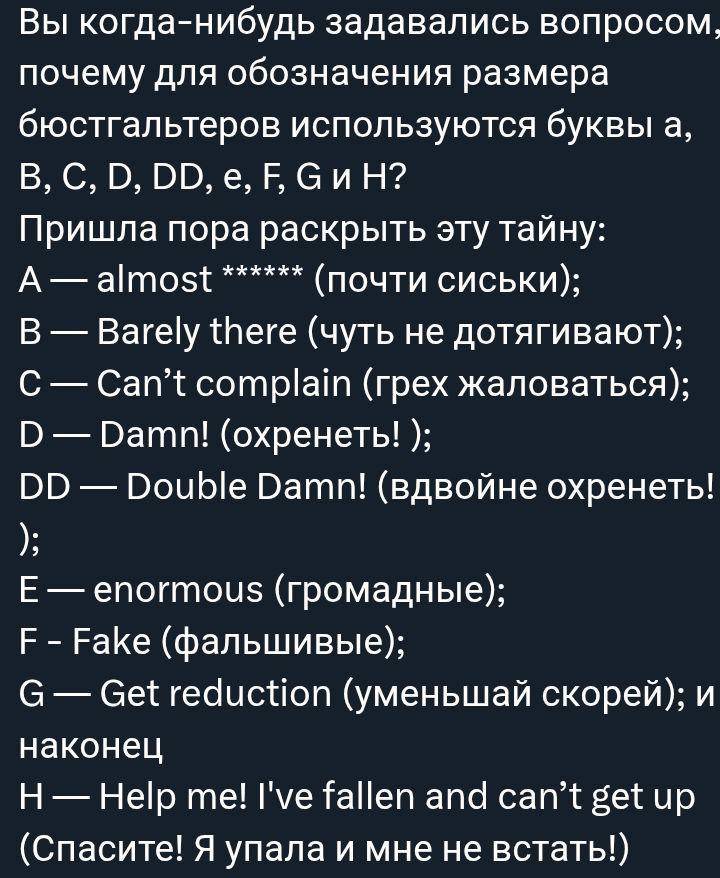 Вы когда-нибудь задавались вопросом, почему для обозначения размера бюстгалтеров используются буквы A, B, C, D, DD, E, F, G и H? Пришла пора раскрыть тайну: A — almost ****** (почти сиськи); B — Barely there (чуть не дотягивают); C — Can’t complain (грех жаловаться); D — Damn! (охренеть!); DD — Double Damn! (вдвойне охренеть!); E — enormous (громадные); F — Fake (фальшивые); G — Get reduction (уменьшай скорей); H — Help me! I've fallen and can’t get up (Спасите! Я упала и мне не встать!)