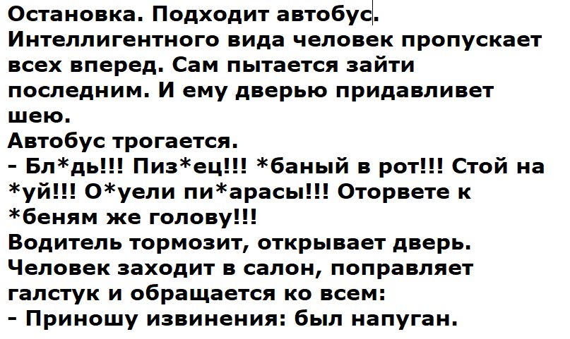 Остановка. Подходит автобус. Интеллигентного вида человек пропускает всех вперед. Сам пытается зайти последним. И ему дверью придавливает шею. Автобус трогается. - Бл***! Пиз***! *баный в рот!!! Стой на улице! Одет? Одет! Оторвется к бельню же голову!!! Водитель тормозит, открывает дверь. Человек заходит в салон, поправляет галстук и обращается ко всем: - Приношу извинения: был напуган.