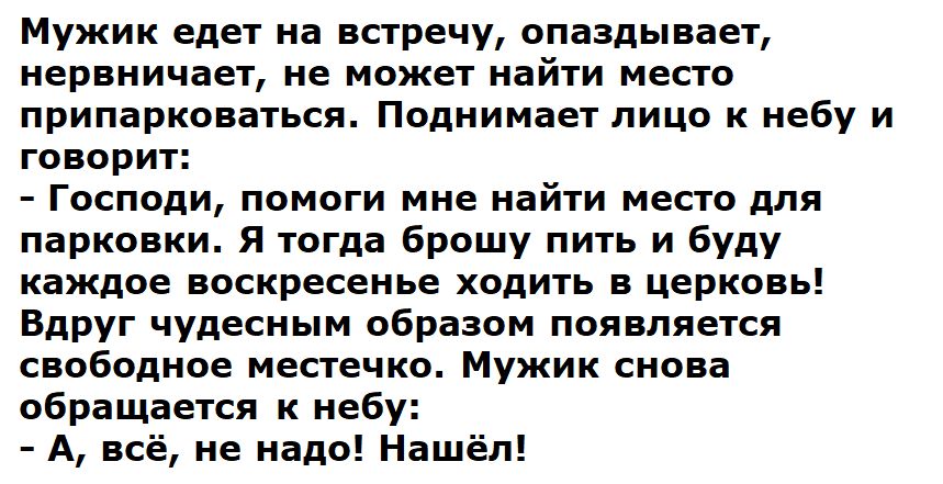Мужик едет на встречу, опаздывает, нервничает, не может найти место припарковаться. Поднимает лицо к небу и говорит:
- Господи, помоги мне найти место для парковки. Я тогда брошу пить и буду каждое воскресенье ходить в церковь!
Вдруг чудесным образом появляется свободное местечко. Мужик снова обращается к небу:
- А, всё, не надо! Нашёл!