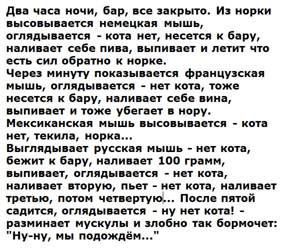 Два часа ночи, бар, все закрыто. Из норки высовывается немецкая мышь, оглядывается — кота нет, несется к бару, наливает себе пиво, выпивает и летит обратно в нору. Через минуту появляется французская мышь, та же сцена. Мексиканская мышь — тоже: нет кота, но насыпает 100 грамм, выпивает и уходит.