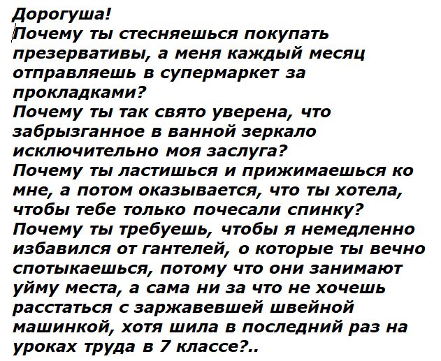 Дорогушка! Почему ты стесняешься покупать презервативы, а меня каждый месяц отправляешь в супермаркет за прокладки? Почему ты так святo уверена, что забрызганное в ванной зеркало исключительно моё заслуга? Почему ты ласишься и прижимаешься ко мне, а потом оказывается, что ты хотела, чтобы тебе только почесали спинку? Почему ты требуешь, чтобы я немедленно избавился от гантелей, о которые ты вечо спотыкаешься, потому она занимает уйму места, а сама ни за что не хочешь расстаться с заваржавшей швейной машинкой, хотя шила в последнии раз на уроках труда в 7 классе?