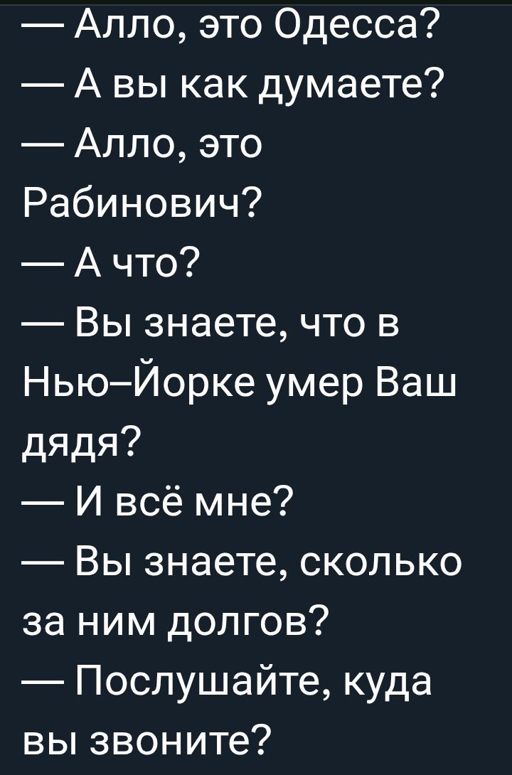 — Алло, это Одесса?
— А вы как думаете?
— Алло, это
Рабинович?
— А что?
— Вы знаете, что в Нью-Йорке умер Ваш дядя?
— И всё мне?
— Вы знаете, сколько за ним долгов?
— Послушайте, куда вы звоните?