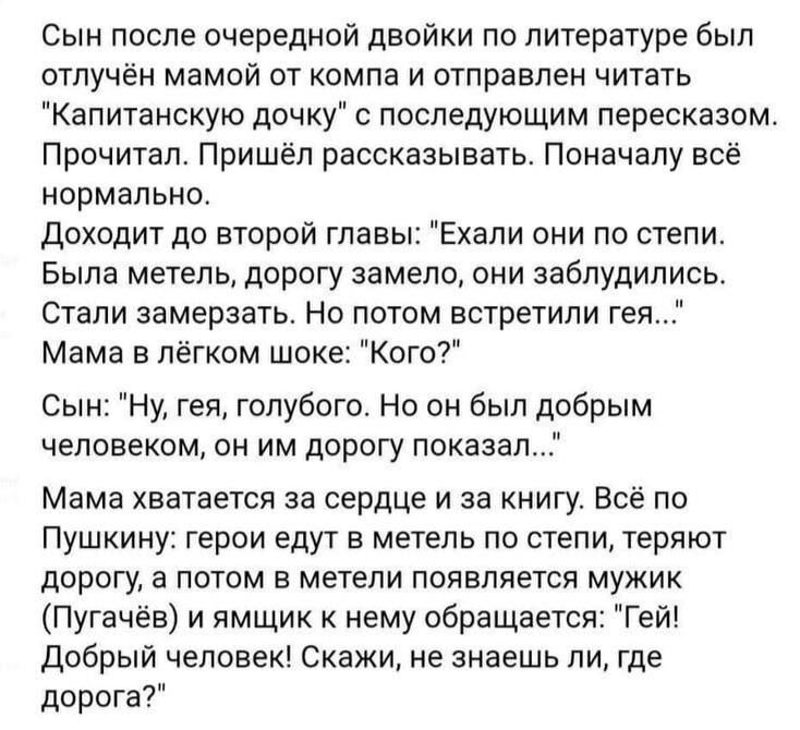 Сын после очередной двойки по литературе был отучён мамой от компа и отправлен читать 'Капитанскую дочь' с последующим пересказом. Прочитал. Пришёл рассказывать. Поначалу всё нормально. Доходит до второй главы: 'Ехали они по степи. Была метель, дорогу замело, они заблудились. Стали замерзать. Но потом встретили гея…'. Мама в лёгком шоке: 'Кого?'. Сын: 'Ну, гея, голубого. Но он был добрым человеком, он им дорогу показал…'. Мама хватает за сердце и за книгу. Всё по Пушкину: герои едут в метель по степи, теряют дорогу, а потом в метели появляется мужик (Пугачёв) и к ним обращается: 'Гей! Добрый человек! Скажи, не знаешь ли, где дорога?'