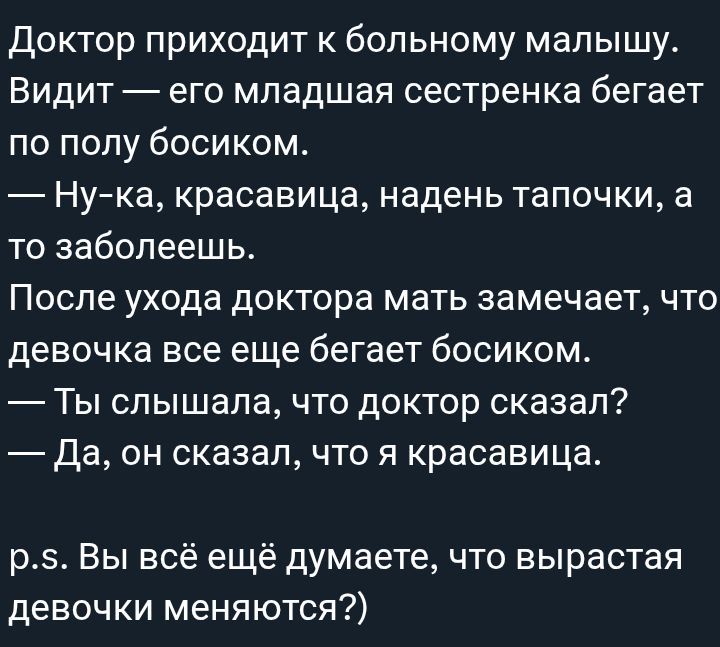 Доктор приходит к больному малышу. Видит — его младшая сестренка бегает по полу босиком. — Ну-ка, красавица, надень тапочки, а то заболеешь. После ухода доктора мать замечает, что девочка все еще бегает босиком. — Ты слышала, что доктор сказал? — Да, он сказал, что я красивая. p.s. Вы всё ещё думаете, что вырастают девочки меняются?