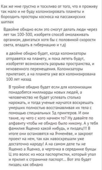 Как же мне грустно и тоскливо от того, что я проживу так мало и не буду колонизировать планеты и бороздить просторы космоса на пассажирских шатлах. Вдвойне обидно если это смогут делать люди через лет так 100-300, изобретут способ ослаблять организм, двигаться хотя бы с половиной скорости света, и т.д. В тройке обидно будет если для колонизации понадобятся миллиарды новых людей...