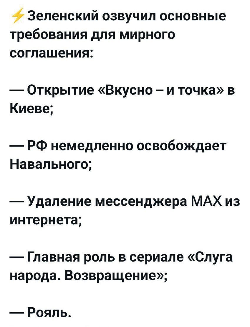 ⚡ Зеленский озвучил основные требования для мирного соглашения:\n\n— Открытие «Вкусно – и точка» в Киеве;\n\n— РФ немедленно освободит Навального;\n\n— Удаление мессенджера MAX из интернета;\n\n— Главная роль в сериале «Слуга народа. Возвращение»;\n\n— Рояль.