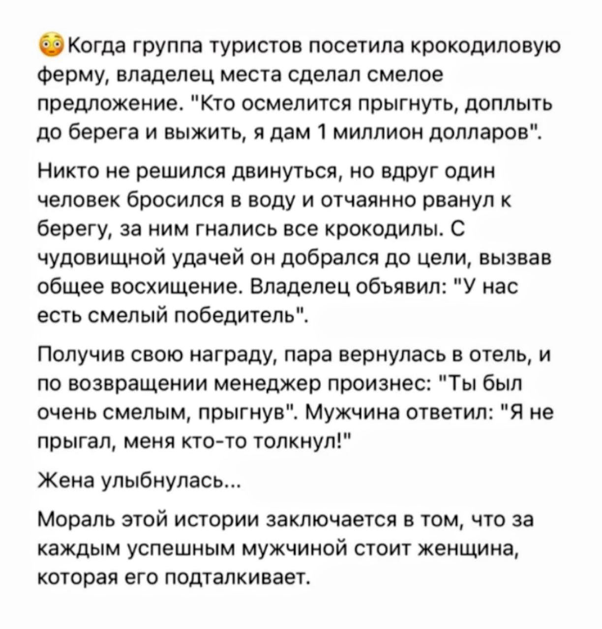 Когда группа туристов посетила крокодиловую ферму, владелец предложил: «Кто осмелится прыгнуть, доплыть до берега и выжить, я дам 1 миллион долларов». Один мужчина прыгнул, добрался до берега; владелец объявил победителя. Получив награду, пара вернулась в отель: мужчина сказал, что его толкнули. Жена улыбнулась. Мораль: за каждым успешным мужчиной стоит женщина.